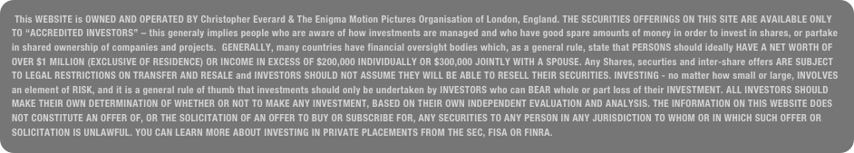 This WEBSITE is OWNED AND OPERATED BY Christopher Everard & The Enigma Motion Pictures Organisation of London, England. THE SECURITIES OFFERINGS ON THIS SITE ARE AVAILABLE ONLY TO “ACCREDITED INVESTORS” – this generaly implies people who are aware of how investments are managed and who have good spare amounts of money in order to invest in shares, or partake in shared ownership of companies and projects.  GENERALLY, many countries have financial oversight bodies which, as a general rule, state that PERSONS should ideally HAVE A NET WORTH OF OVER $1 MILLION (EXCLUSIVE OF RESIDENCE) OR INCOME IN EXCESS OF $200,000 INDIVIDUALLY OR $300,000 JOINTLY WITH A SPOUSE. Any Shares, securties and inter-share offers ARE SUBJECT TO LEGAL RESTRICTIONS ON TRANSFER AND RESALE and INVESTORS SHOULD NOT ASSUME THEY WILL BE ABLE TO RESELL THEIR SECURITIES. INVESTING - no matter how small or large, INVOLVES an element of RISK, and it is a general rule of thumb that investments should only be undertaken by INVESTORS who can BEAR whole or part loss of their INVESTMENT. ALL INVESTORS SHOULD MAKE THEIR OWN DETERMINATION OF WHETHER OR NOT TO MAKE ANY INVESTMENT, BASED ON THEIR OWN INDEPENDENT EVALUATION AND ANALYSIS. THE INFORMATION ON THIS WEBSITE DOES NOT CONSTITUTE AN OFFER OF, OR THE SOLICITATION OF AN OFFER TO BUY OR SUBSCRIBE FOR, ANY SECURITIES TO ANY PERSON IN ANY JURISDICTION TO WHOM OR IN WHICH SUCH OFFER OR SOLICITATION IS UNLAWFUL. YOU CAN LEARN MORE ABOUT INVESTING IN PRIVATE PLACEMENTS FROM THE SEC, FISA OR FINRA.