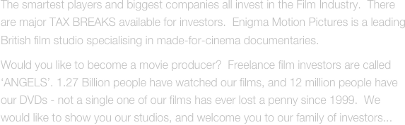 The smartest players and biggest companies all invest in the Film Industry.  There are major TAX BREAKS available for investors.  Enigma Motion Pictures is a leading British film studio specialising in made-for-cinema documentaries.
Would you like to become a movie producer?  Freelance film investors are called ‘ANGELS’. 1.27 Billion people have watched our films, and 12 million people have our DVDs - not a single one of our films has ever lost a penny since 1999.  We would like to show you our studios, and welcome you to our family of investors...